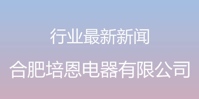 行业最新新闻 - 合肥培恩电器有限公司